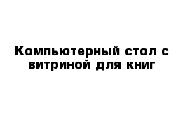 Компьютерный стол с витриной для книг